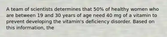 A team of scientists determines that 50% of healthy women who are between 19 and 30 years of age need 40 mg of a vitamin to prevent developing the vitamin's deficiency disorder. Based on this information, the