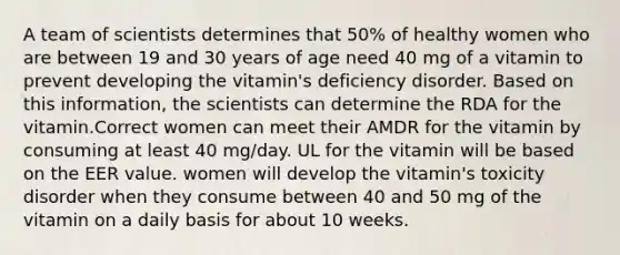 A team of scientists determines that 50% of healthy women who are between 19 and 30 years of age need 40 mg of a vitamin to prevent developing the vitamin's deficiency disorder. Based on this information, the scientists can determine the RDA for the vitamin.Correct women can meet their AMDR for the vitamin by consuming at least 40 mg/day. UL for the vitamin will be based on the EER value. women will develop the vitamin's toxicity disorder when they consume between 40 and 50 mg of the vitamin on a daily basis for about 10 weeks.