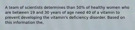 A team of scientists determines than 50% of healthy women who are between 19 and 30 years of age need 40 of a vitamin to prevent developing the vitamin's deficiency disorder. Based on this information the,