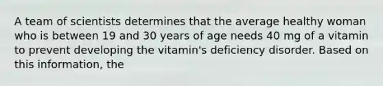 A team of scientists determines that the average healthy woman who is between 19 and 30 years of age needs 40 mg of a vitamin to prevent developing the vitamin's deficiency disorder. Based on this information, the