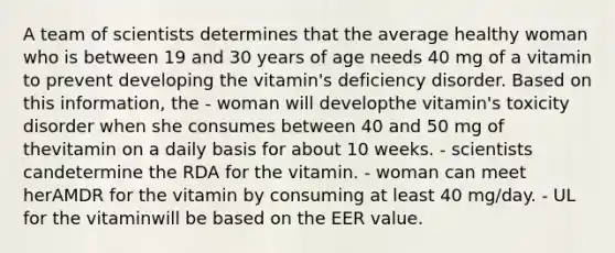 A team of scientists determines that the average healthy woman who is between 19 and 30 years of age needs 40 mg of a vitamin to prevent developing the vitamin's deficiency disorder. Based on this information, the - woman will developthe vitamin's toxicity disorder when she consumes between 40 and 50 mg of thevitamin on a daily basis for about 10 weeks. - scientists candetermine the RDA for the vitamin. - woman can meet herAMDR for the vitamin by consuming at least 40 mg/day. - UL for the vitaminwill be based on the EER value.