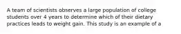 A team of scientists observes a large population of college students over 4 years to determine which of their dietary practices leads to weight gain. This study is an example of a