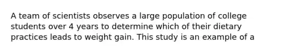 A team of scientists observes a large population of college students over 4 years to determine which of their dietary practices leads to weight gain. This study is an example of a