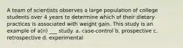 A team of scientists observes a large population of college students over 4 years to determine which of their dietary practices is associated with weight gain. This study is an example of a(n) ___ study. a. case-control b. prospective c. retrospective d. experimental