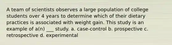 A team of scientists observes a large population of college students over 4 years to determine which of their dietary practices is associated with weight gain. This study is an example of a(n) ___ study. a. case-control b. prospective c. retrospective d. experimental