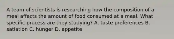 A team of scientists is researching how the composition of a meal affects the amount of food consumed at a meal. What specific process are they studying? A. taste preferences B. satiation C. hunger D. appetite