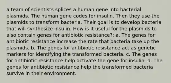 a team of scientists splices a human gene into bacterial plasmids. The human gene codes for insulin. Then they use the plasmids to transform bacteria. Their goal is to develop bacteria that will synthesize insulin. How is it useful for the plasmids to also contain genes for antibiotic resistance?: a. The genes for antibiotic resistance increase the rate that bacteria take up the plasmids. b. The genes for antibiotic resistance act as genetic markers for identifying the transformed bacteria. c. The genes for antibiotic resistance help activate the gene for insulin. d. The genes for antibiotic resistance help the transformed bacteria survive in their environment.