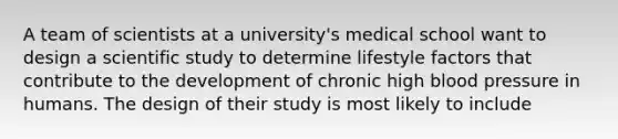 A team of scientists at a university's medical school want to design a scientific study to determine lifestyle factors that contribute to the development of chronic high blood pressure in humans. The design of their study is most likely to include