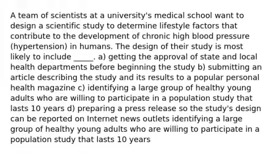 A team of scientists at a university's medical school want to design a scientific study to determine lifestyle factors that contribute to the development of chronic high blood pressure (hypertension) in humans. The design of their study is most likely to include _____. a) getting the approval of state and local health departments before beginning the study b) submitting an article describing the study and its results to a popular personal health magazine c) identifying a large group of healthy young adults who are willing to participate in a population study that lasts 10 years d) preparing a press release so the study's design can be reported on Internet news outlets identifying a large group of healthy young adults who are willing to participate in a population study that lasts 10 years