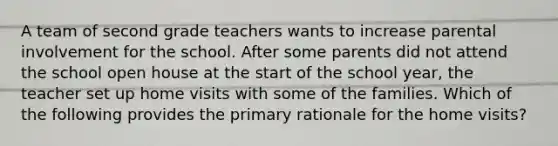 A team of second grade teachers wants to increase parental involvement for the school. After some parents did not attend the school open house at the start of the school year, the teacher set up home visits with some of the families. Which of the following provides the primary rationale for the home visits?