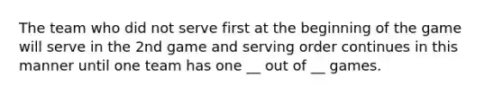 The team who did not serve first at the beginning of the game will serve in the 2nd game and serving order continues in this manner until one team has one __ out of __ games.