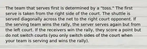 The team that serves first is determined by a "toss." The first serve is taken from the right side of the court. The shuttle is served diagonally across the net to the right court opponent. If the serving team wins the rally, the server serves again but from the left court. If the receivers win the rally, they score a point but do not switch courts (you only switch sides of the court when your team is serving and wins the rally).