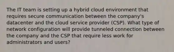 The IT team is setting up a hybrid cloud environment that requires secure communication between the company's datacenter and the cloud service provider (CSP). What type of network configuration will provide tunneled connection between the company and the CSP that require less work for administrators and users?