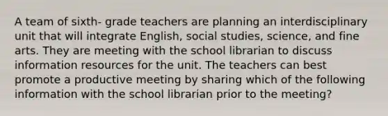 A team of sixth- grade teachers are planning an interdisciplinary unit that will integrate English, social studies, science, and fine arts. They are meeting with the school librarian to discuss information resources for the unit. The teachers can best promote a productive meeting by sharing which of the following information with the school librarian prior to the meeting?