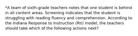 *A team of sixth-grade teachers notes that one student is behind in all content areas. Screening indicates that the student is struggling with reading fluency and comprehension. According to the Indiana Response to Instruction (Rti) model, the teachers should take which of the following actions next?