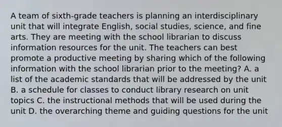 A team of sixth-grade teachers is planning an interdisciplinary unit that will integrate English, social studies, science, and fine arts. They are meeting with the school librarian to discuss information resources for the unit. The teachers can best promote a productive meeting by sharing which of the following information with the school librarian prior to the meeting? A. a list of the academic standards that will be addressed by the unit B. a schedule for classes to conduct library research on unit topics C. the instructional methods that will be used during the unit D. the overarching theme and guiding questions for the unit