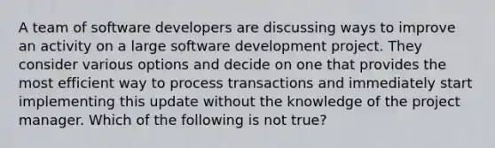 A team of software developers are discussing ways to improve an activity on a large software development project. They consider various options and decide on one that provides the most efficient way to process transactions and immediately start implementing this update without the knowledge of the project manager. Which of the following is not true?