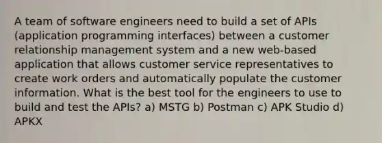 A team of software engineers need to build a set of APIs (application programming interfaces) between a customer relationship management system and a new web-based application that allows customer service representatives to create work orders and automatically populate the customer information. What is the best tool for the engineers to use to build and test the APIs? a) MSTG b) Postman c) APK Studio d) APKX