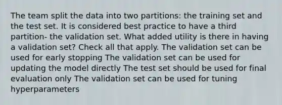 The team split the data into two partitions: the training set and the test set. It is considered best practice to have a third partition- the validation set. What added utility is there in having a validation set? Check all that apply. The validation set can be used for early stopping The validation set can be used for updating the model directly The test set should be used for final evaluation only The validation set can be used for tuning hyperparameters