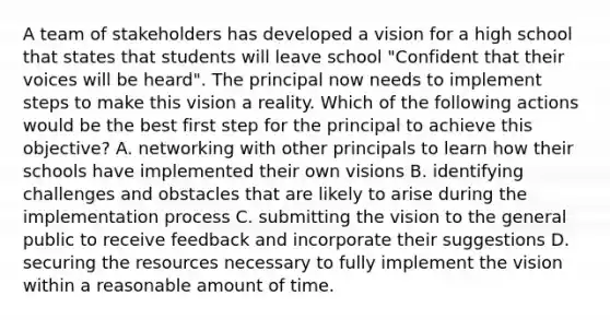 A team of stakeholders has developed a vision for a high school that states that students will leave school "Confident that their voices will be heard". The principal now needs to implement steps to make this vision a reality. Which of the following actions would be the best first step for the principal to achieve this objective? A. networking with other principals to learn how their schools have implemented their own visions B. identifying challenges and obstacles that are likely to arise during the implementation process C. submitting the vision to the general public to receive feedback and incorporate their suggestions D. securing the resources necessary to fully implement the vision within a reasonable amount of time.