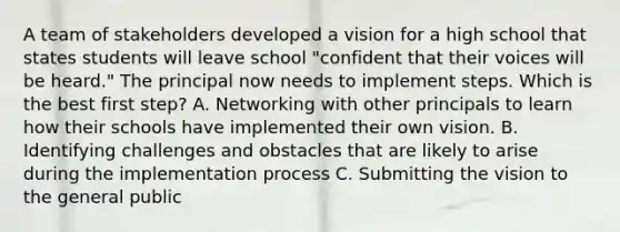 A team of stakeholders developed a vision for a high school that states students will leave school "confident that their voices will be heard." The principal now needs to implement steps. Which is the best first step? A. Networking with other principals to learn how their schools have implemented their own vision. B. Identifying challenges and obstacles that are likely to arise during the implementation process C. Submitting the vision to the general public