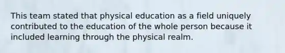 This team stated that physical education as a field uniquely contributed to the education of the whole person because it included learning through the physical realm.