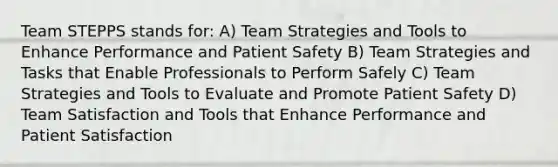 Team STEPPS stands for: A) Team Strategies and Tools to Enhance Performance and Patient Safety B) Team Strategies and Tasks that Enable Professionals to Perform Safely C) Team Strategies and Tools to Evaluate and Promote Patient Safety D) Team Satisfaction and Tools that Enhance Performance and Patient Satisfaction