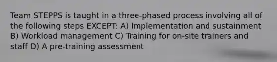 Team STEPPS is taught in a three-phased process involving all of the following steps EXCEPT: A) Implementation and sustainment B) Workload management C) Training for on-site trainers and staff D) A pre-training assessment