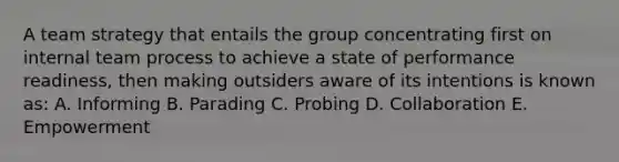 A team strategy that entails the group concentrating first on internal team process to achieve a state of performance readiness, then making outsiders aware of its intentions is known as: A. Informing B. Parading C. Probing D. Collaboration E. Empowerment