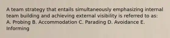 A team strategy that entails simultaneously emphasizing internal team building and achieving external visibility is referred to as: A. Probing B. Accommodation C. Parading D. Avoidance E. Informing