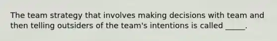 The team strategy that involves making decisions with team and then telling outsiders of the team's intentions is called _____.