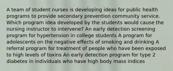 A team of student nurses is developing ideas for public health programs to provide secondary prevention community service. Which program idea developed by the students would cause the nursing instructor to intervene? An early detection screening program for hypertension in college students A program for adolescents on the negative effects of smoking and drinking A referral program for treatment of people who have been exposed to high levels of toxins An early detection program for type 2 diabetes in individuals who have high body mass indices