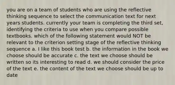 you are on a team of students who are using the reflective thinking sequence to select the communication text for next years students. currently your team is completing the third set, identifying the criteria to use when you compare possible textbooks. which of the following statement would NOT be relevant to the criterion setting stage of the reflective thinking sequence a. I like this book test b. the information in the book we choose should be accurate c. the text we choose should be written so its interesting to read d. we should consider the price of the text e. the content of the text we choose should be up to date