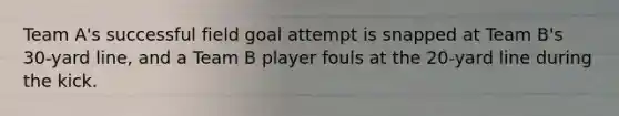 Team A's successful field goal attempt is snapped at Team B's 30-yard line, and a Team B player fouls at the 20-yard line during the kick.