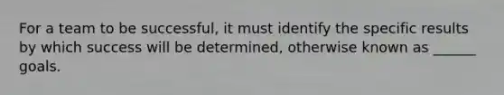 For a team to be successful, it must identify the specific results by which success will be determined, otherwise known as ______ goals.
