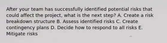 After your team has successfully identified potential risks that could affect the project, what is the next step? A. Create a risk breakdown structure B. Assess identified risks C. Create contingency plans D. Decide how to respond to all risks E. Mitigate risks