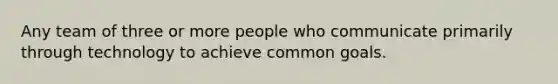 Any team of three or more people who communicate primarily through technology to achieve common goals.