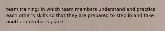 team training: in which team members understand and practice each other's skills so that they are prepared to step in and take another member's place