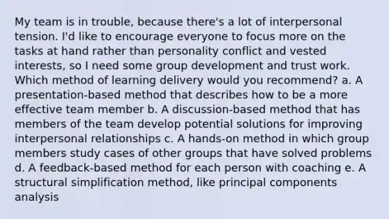 My team is in trouble, because there's a lot of interpersonal tension. I'd like to encourage everyone to focus more on the tasks at hand rather than personality conflict and vested interests, so I need some group development and trust work. Which method of learning delivery would you recommend? a. A presentation-based method that describes how to be a more effective team member b. A discussion-based method that has members of the team develop potential solutions for improving interpersonal relationships c. A hands-on method in which group members study cases of other groups that have solved problems d. A feedback-based method for each person with coaching e. A structural simplification method, like principal components analysis