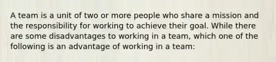 A team is a unit of two or more people who share a mission and the responsibility for working to achieve their goal. While there are some disadvantages to working in a team, which one of the following is an advantage of working in a team: