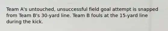 Team A's untouched, unsuccessful field goal attempt is snapped from Team B's 30-yard line. Team B fouls at the 15-yard line during the kick.