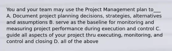 You and your team may use the Project Management plan to___ A. Document project planning decisions, strategies, alternatives and assumptions B. serve as the baseline for monitoring and measuring project performance during execution and control C. guide all aspects of your project thru executing, monitoring, and control and closing D. all of the above