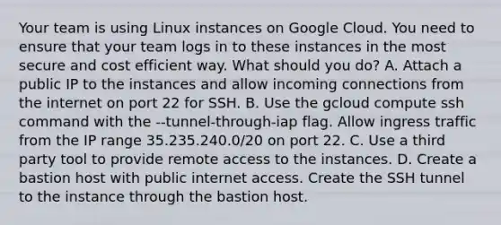 Your team is using Linux instances on Google Cloud. You need to ensure that your team logs in to these instances in the most secure and cost efficient way. What should you do? A. Attach a public IP to the instances and allow incoming connections from the internet on port 22 for SSH. B. Use the gcloud compute ssh command with the --tunnel-through-iap flag. Allow ingress traffic from the IP range 35.235.240.0/20 on port 22. C. Use a third party tool to provide remote access to the instances. D. Create a bastion host with public internet access. Create the SSH tunnel to the instance through the bastion host.