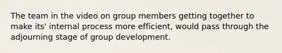 The team in the video on group members getting together to make its' internal process more efficient, would pass through the adjourning stage of group development.