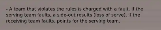 - A team that violates the rules is charged with a fault. If the serving team faults, a side-out results (loss of serve), if the receiving team faults, points for the serving team.