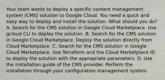 Your team wants to deploy a specific content management system (CMS) solution to Google Cloud. You need a quick and easy way to deploy and install the solution. What should you do? A. Search for the CMS solution in Google Cloud Marketplace. Use gcloud CLI to deploy the solution. B. Search for the CMS solution in Google Cloud Marketplace. Deploy the solution directly from Cloud Marketplace. C. Search for the CMS solution in Google Cloud Marketplace. Use Terraform and the Cloud Marketplace ID to deploy the solution with the appropriate parameters. D. Use the installation guide of the CMS provider. Perform the installation through your configuration management system.