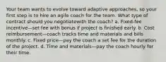 Your team wants to evolve toward adaptive approaches, so your first step is to hire an agile coach for the team. What type of contract should you negotiatewith the coach? a. Fixed-fee incentive—set fee with bonus if project is finished early. b. Cost reimbursement—coach tracks time and materials and bills monthly. c. Fixed price—pay the coach a set fee for the duration of the project. d. Time and materials—pay the coach hourly for their time.