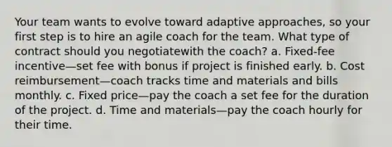 Your team wants to evolve toward adaptive approaches, so your first step is to hire an agile coach for the team. What type of contract should you negotiatewith the coach? a. Fixed-fee incentive—set fee with bonus if project is finished early. b. Cost reimbursement—coach tracks time and materials and bills monthly. c. Fixed price—pay the coach a set fee for the duration of the project. d. Time and materials—pay the coach hourly for their time.