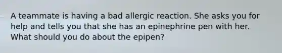 A teammate is having a bad allergic reaction. She asks you for help and tells you that she has an epinephrine pen with her. What should you do about the epipen?