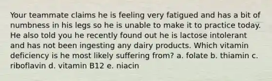 Your teammate claims he is feeling very fatigued and has a bit of numbness in his legs so he is unable to make it to practice today. He also told you he recently found out he is lactose intolerant and has not been ingesting any dairy products. Which vitamin deficiency is he most likely suffering from? a. folate b. thiamin c. riboflavin d. vitamin B12 e. niacin